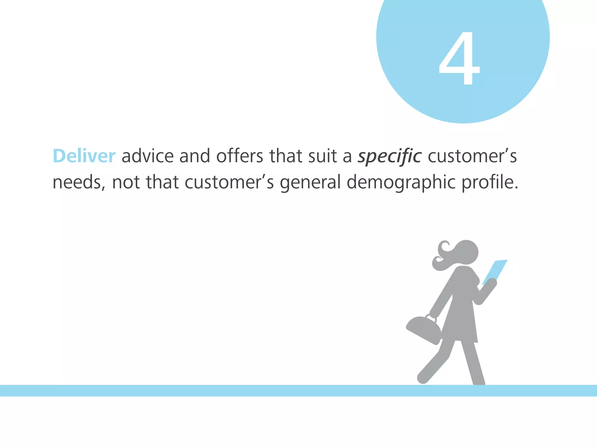 Deliver advice and offers that suit a speciﬁc customer’s
needs, not that customer’s general demographic proﬁle.
4
 