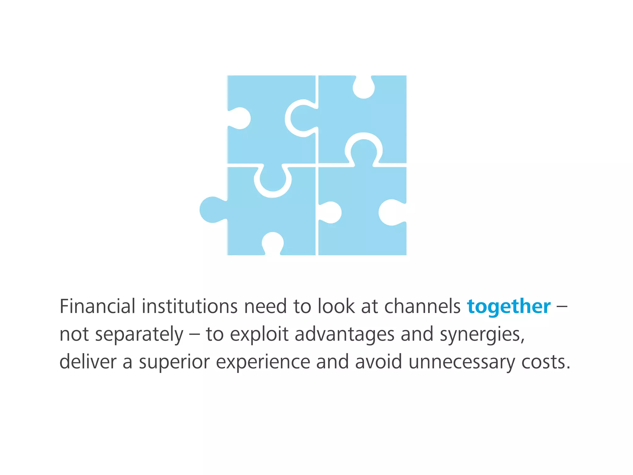 Financial institutions need to look at channels together –
not separately – to exploit advantages and synergies,
deliver a superior experience and avoid unnecessary costs.
 