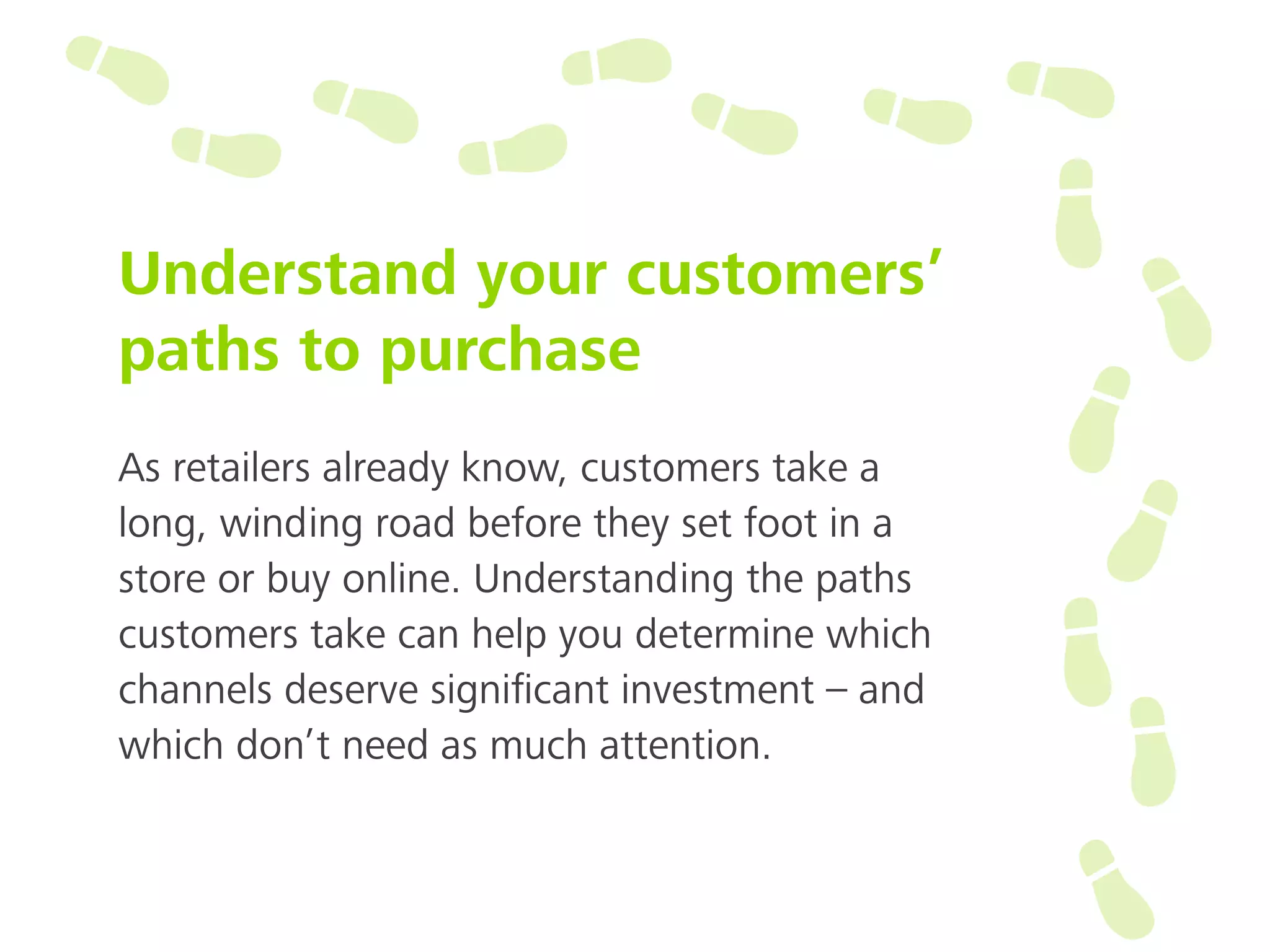 Understand your customers’
paths to purchase
As retailers already know, customers take a
long, winding road before they set foot in a
store or buy online. Understanding the paths
customers take can help you determine which
channels deserve signiﬁcant investment – and
which don’t need as much attention.
 