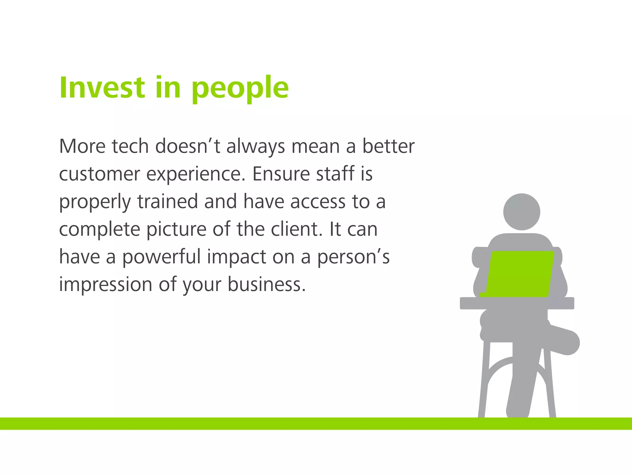 Invest in people
More tech doesn’t always mean a better
customer experience. Ensure staff is
properly trained and have access to a
complete picture of the client. It can
have a powerful impact on a person’s
impression of your business.
 