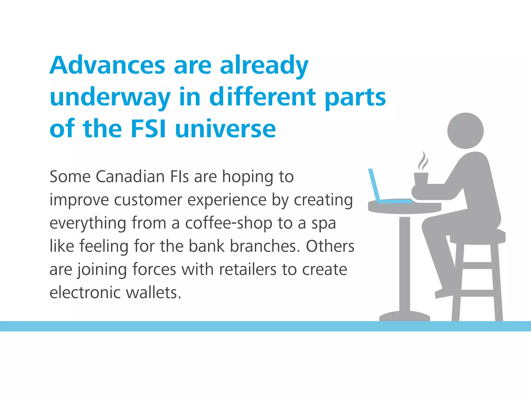 Some Canadian FIs are hoping to
improve customer experience by creating
everything from a coffee-shop to a spa
like feeling for the bank branches. Others
are joining forces with retailers to create
electronic wallets.
Advances are already
underway in different parts
of the FSI universe
 
