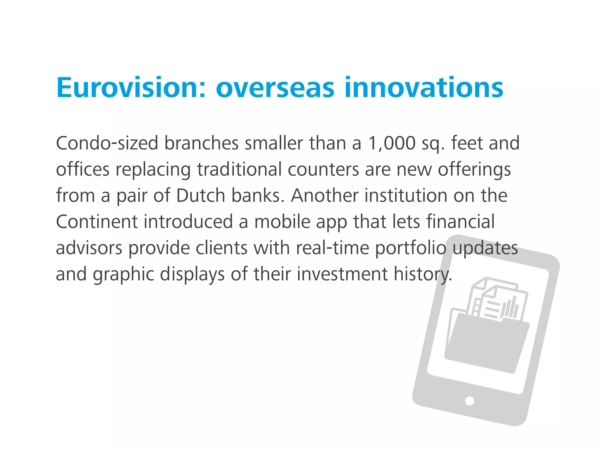 Eurovision: overseas innovations
Condo-sized branches smaller than a 1,000 sq. feet and
ofﬁces replacing traditional counters are new offerings
from a pair of Dutch banks. Another institution on the
Continent introduced a mobile app that lets ﬁnancial
advisors provide clients with real-time portfolio updates
and graphic displays of their investment history.
 