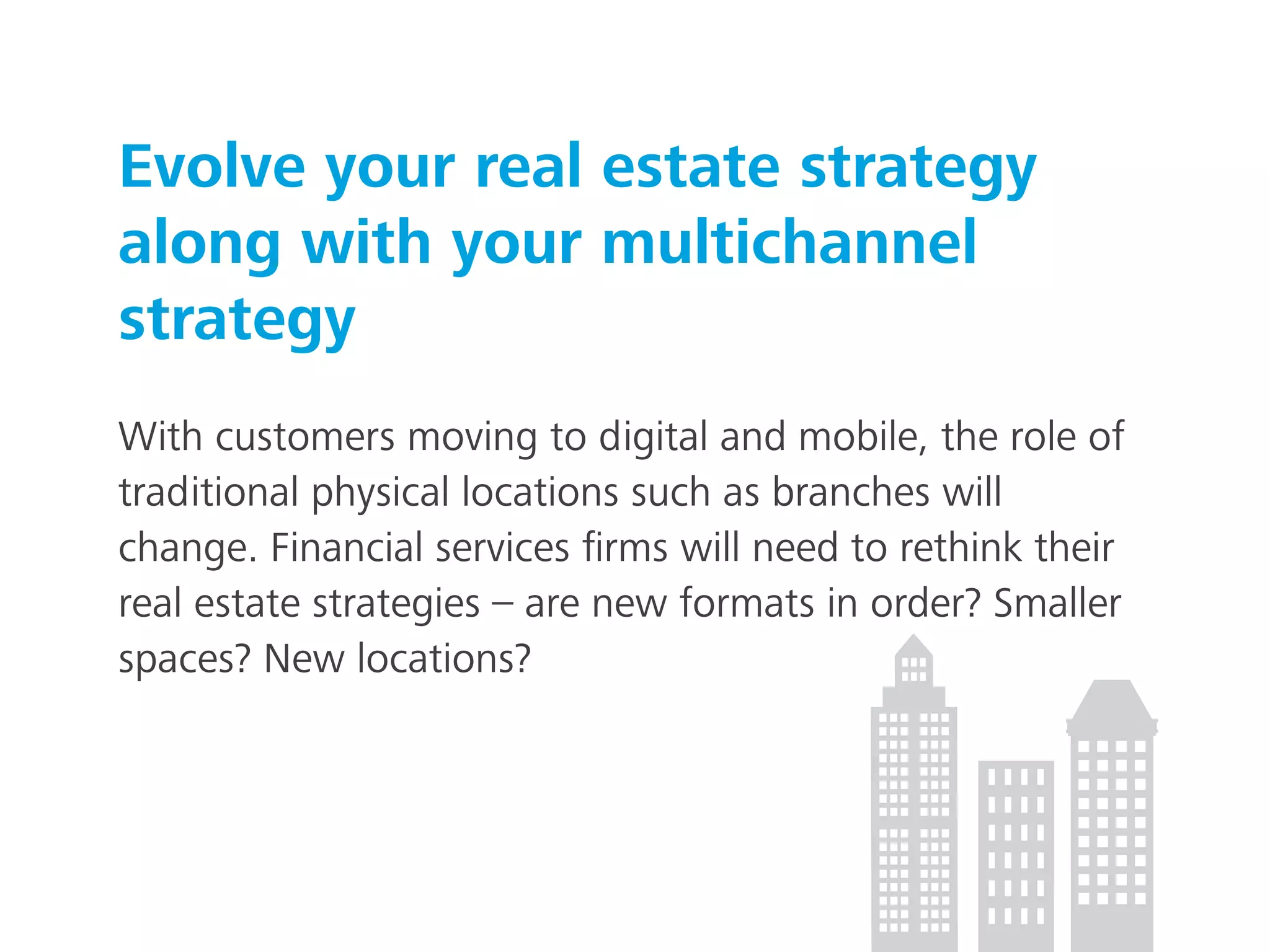 Evolve your real estate strategy
along with your multichannel
strategy
With customers moving to digital and mobile, the role of
traditional physical locations such as branches will
change. Financial services ﬁrms will need to rethink their
real estate strategies – are new formats in order? Smaller
spaces? New locations?
 