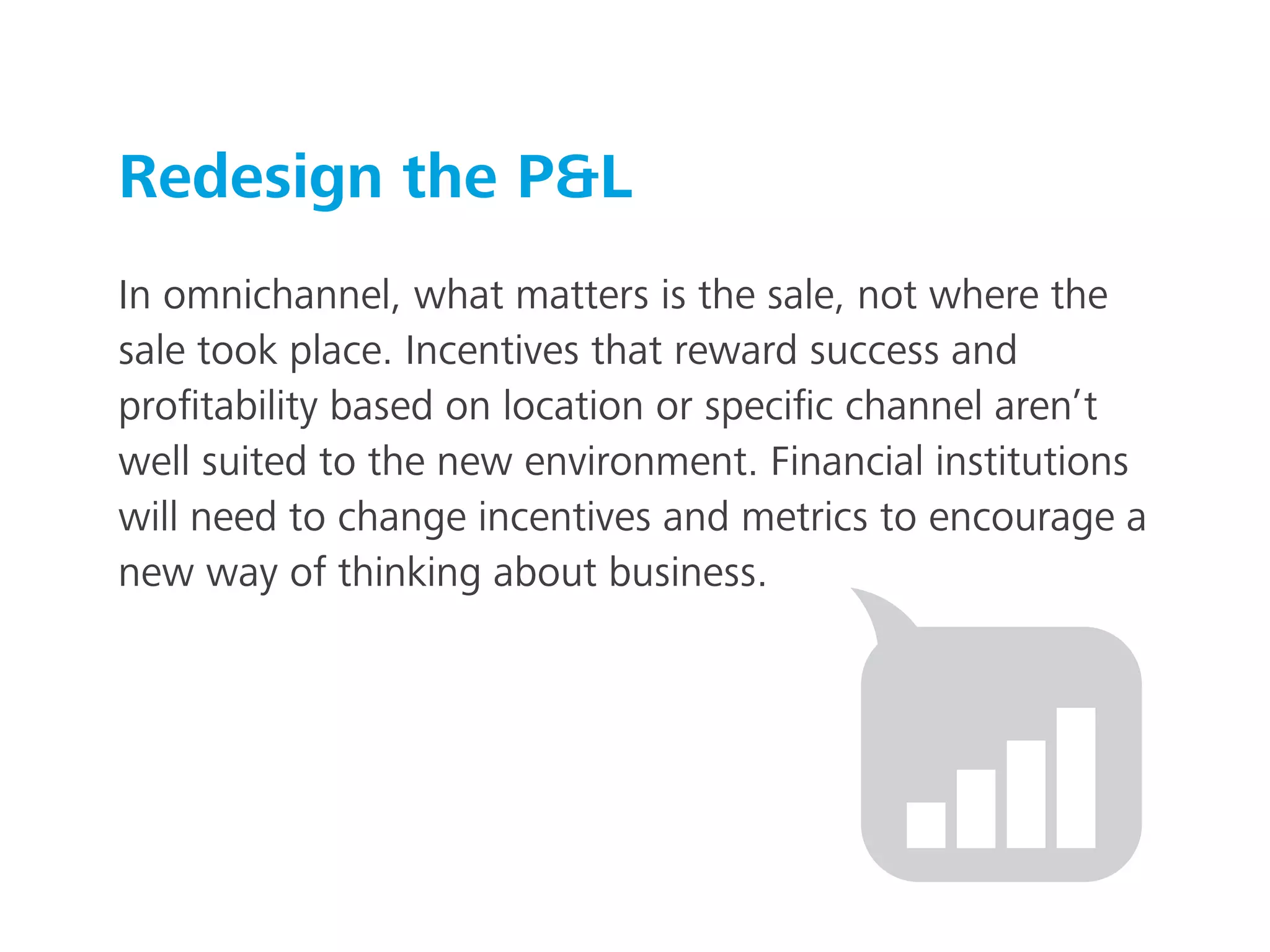 Redesign the P&L
In omnichannel, what matters is the sale, not where the
sale took place. Incentives that reward success and
proﬁtability based on location or speciﬁc channel aren’t
well suited to the new environment. Financial institutions
will need to change incentives and metrics to encourage a
new way of thinking about business.
 