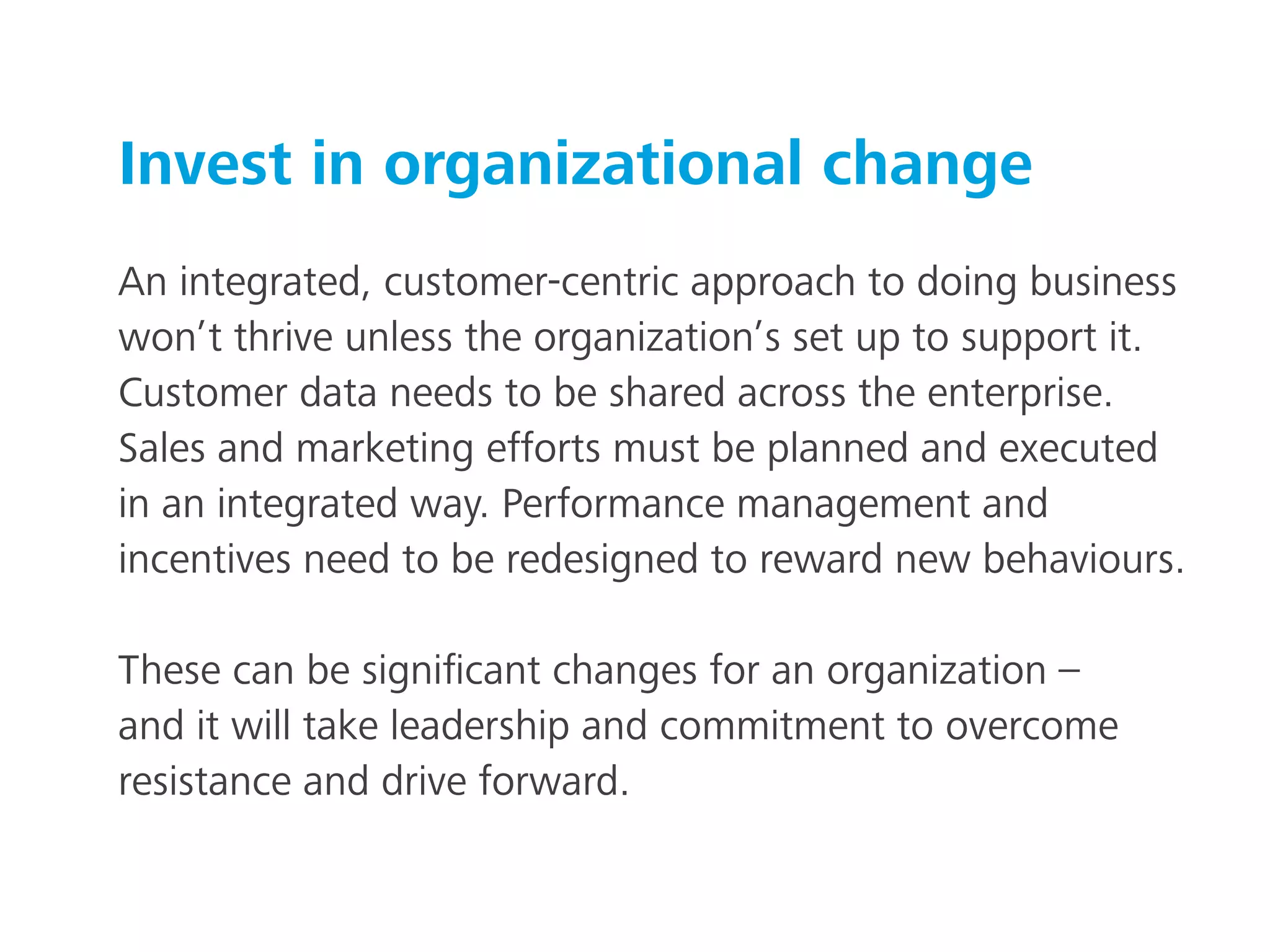 Invest in organizational change
An integrated, customer-centric approach to doing business
won’t thrive unless the organization’s set up to support it.
Customer data needs to be shared across the enterprise.
Sales and marketing efforts must be planned and executed
in an integrated way. Performance management and
incentives need to be redesigned to reward new behaviours.
These can be signiﬁcant changes for an organization –
and it will take leadership and commitment to overcome
resistance and drive forward.
 