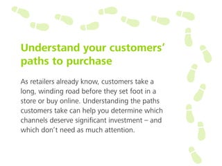 Understand your customers’
paths to purchase
As retailers already know, customers take a
long, winding road before they set foot in a
store or buy online. Understanding the paths
customers take can help you determine which
channels deserve signiﬁcant investment – and
which don’t need as much attention.
 