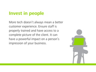 Invest in people
More tech doesn’t always mean a better
customer experience. Ensure staff is
properly trained and have access to a
complete picture of the client. It can
have a powerful impact on a person’s
impression of your business.
 