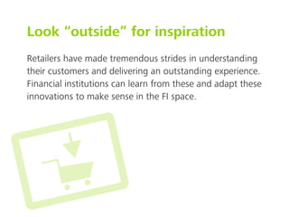 Look “outside” for inspiration
Retailers have made tremendous strides in understanding
their customers and delivering an outstanding experience.
Financial institutions can learn from these and adapt these
innovations to make sense in the FI space.
 