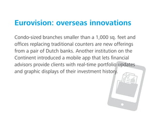 Eurovision: overseas innovations
Condo-sized branches smaller than a 1,000 sq. feet and
ofﬁces replacing traditional counters are new offerings
from a pair of Dutch banks. Another institution on the
Continent introduced a mobile app that lets ﬁnancial
advisors provide clients with real-time portfolio updates
and graphic displays of their investment history.
 