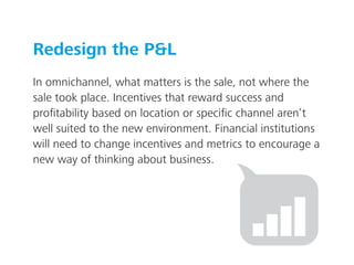 Redesign the P&L
In omnichannel, what matters is the sale, not where the
sale took place. Incentives that reward success and
proﬁtability based on location or speciﬁc channel aren’t
well suited to the new environment. Financial institutions
will need to change incentives and metrics to encourage a
new way of thinking about business.
 