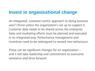 Invest in organizational change
An integrated, customer-centric approach to doing business
won’t thrive unless the organization’s set up to support it.
Customer data needs to be shared across the enterprise.
Sales and marketing efforts must be planned and executed
in an integrated way. Performance management and
incentives need to be redesigned to reward new behaviours.
These can be signiﬁcant changes for an organization –
and it will take leadership and commitment to overcome
resistance and drive forward.
 