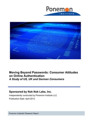  
	
  
	
  
	
  
	
  
Moving Beyond Passwords: Consumer Attitudes
on Online Authentication
A Study of US, UK and German Consumers
Ponemon Institute© Research Report
Sponsored by Nok Nok Labs, Inc.
Independently conducted by Ponemon Institute LLC
Publication Date: April 2013
	
  
	
  
 