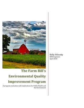 The	Farm	Bill's	
Environmental	Quality	
Improvement	Program	
A	program	evaluation	with	implications	for	Public	Health	and	
the	Environment
	
	
Kelly	Hilovsky	
MPH	Capstone	
April	2018	
 