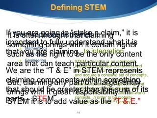 If you are going disciplines… claim,” it is
 It From separate to that claiming
    is often thought “stake a
important to fully understand what it is
       Science
 something brings with it certain rights
       Mathematics
that you are right to … to integration
 such Technology claiming. the only content
        as the          be
     Engineering    STEM education is an intentional,
 area that can teach particular content.
                     integrative approach to teaching and
We are the “T & E” in STEM represents
                     learning, in which students uncover
                     and acquire a cohesive set of concepts,
claiming components within something
                     competencies, and dispositions of
 But, claiming any part of a larger entity
                     science, technology, engineering, and
that should be greater than the sum of its
                     mathematics that they transfer and
 brings with it great responsibility. In
                     apply in both academic and real-world
parts – it is to add value as the “T & E.”
 STEM STEM.
                     contexts, in order to be globally
                     competitive in the 21st Century.

                      15
 