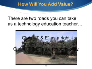 There are two roads you can take
as a technology education teacher…


      Claim “T & E” as a right.
                OR
  Claim “T & E” as a responsibility.


                  16
 