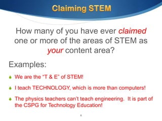 How many of you have ever claimed
  one or more of the areas of STEM as
          your content area?
Examples:
 We are the “T & E” of STEM!

 I teach TECHNOLOGY, which is more than computers!

 The physics teachers can’t teach engineering. It is part of
  the CSPG for Technology Education!
                              6
 