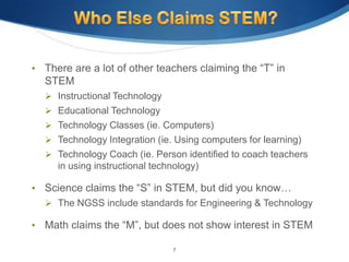 •   There are a lot of other teachers claiming the “T” in
    STEM
     Instructional Technology
     Educational Technology
     Technology Classes (ie. Computers)
     Technology Integration (ie. Using computers for learning)
     Technology Coach (ie. Person identified to coach teachers
      in using instructional technology)

•   Science claims the “S” in STEM, but did you know…
     The NGSS include standards for Engineering & Technology

•   Math claims the “M”, but does not show interest in STEM

                                 7
 