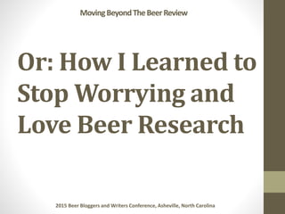 Or: How I Learned to
Stop Worrying and
Love Beer Research
MovingBeyondTheBeerReview
2015 Beer Bloggers and Writers Confere...