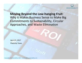 Copyright	IO	Sustainability,	2017	–	srochlin@iosustainability.com		
Moving	Beyond	the	Low-hanging	Fruit:		
Why	it	Makes	Business	Sense	to	Make	Big	
Commitments	to	Sustainability,	Circular	
Approaches,	and	Waste	EliminaGon		
April	21,	2017	
PlasGcity	Texas	
	
	
 