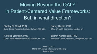 Moving Beyond the QALY
in Patient-Centered Value Frameworks:
But, in what direction?
Shelby D. Reed, PhD
Duke Clinical Research Institute, Durham, NC, USA
F. Reed Johnson, PhD
Duke Clinical Research Institute, Durham, NC, USA
Nancy Devlin, PhD
Office of Health Economics, London, UK
Sachin Kamal-Bahl, PhD
Innovation Center, Pfizer Inc., Collegeville, PA, USA
May 23, 2017
ISPOR, 22nd Annual International Meeting
Boston, Mass
 