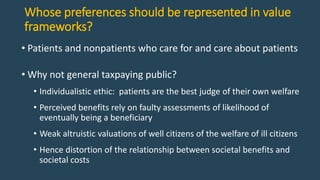 Whose preferences should be represented in value
frameworks?
• Patients and nonpatients who care for and care about patients
• Why not general taxpaying public?
• Individualistic ethic: patients are the best judge of their own welfare
• Perceived benefits rely on faulty assessments of likelihood of
eventually being a beneficiary
• Weak altruistic valuations of well citizens of the welfare of ill citizens
• Hence distortion of the relationship between societal benefits and
societal costs
 