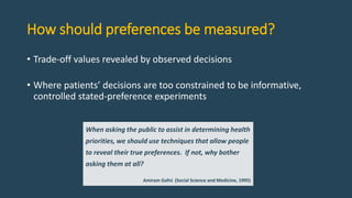 How should preferences be measured?
• Trade-off values revealed by observed decisions
• Where patients’ decisions are too constrained to be informative,
controlled stated-preference experiments
When asking the public to assist in determining health
priorities, we should use techniques that allow people
to reveal their true preferences. If not, why bother
asking them at all?
Amiram Gafni (Social Science and Medicine, 1995)
 
