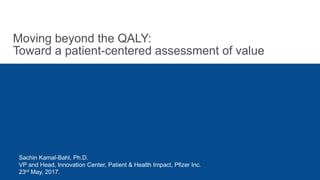 Moving beyond the QALY:
Toward a patient-centered assessment of value
Sachin Kamal-Bahl, Ph.D.
VP and Head, Innovation Center, Patient & Health Impact, Pfizer Inc.
23rd May, 2017.
 
