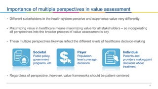 17
Importance of multiple perspectives in value assessment
• Different stakeholders in the health system perceive and experience value very differently
• Maximizing value in healthcare means maximizing value for all stakeholders – so incorporating
all perspectives into the broader process of value assessment is key
• These multiple perspectives likewise reflect the different levels of healthcare decision-making
• Regardless of perspective, however, value frameworks should be patient-centered
Individual
Patients and
providers making joint
decisions about
treatment
Payer
Population-
level coverage
decisions
Societal
Public policy,
government
programs, etc
 