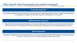 18
Why should value frameworks be patient-centered?
Economics teaches that the consumer of a good is the one who determines its value – though the healthcare
marketplace is complex, the ultimate consumer of healthcare is the patient
Economic argument
Value should include all relevant factors, and a given health good or service has many attributes outside of
clinical outcomes. To understand the impact of individual level-preferences, the patient perspective is key
Methodological argument
The goal of healthcare and the health system is to maximize patients’ health and wellbeing. Value frameworks
should do the same, and this requires placing patients at the center
Ethical argument
 