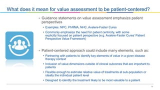 19
What does it mean for value assessment to be patient-centered?
• Guidance statements on value assessment emphasize patient
perspectives
• Examples: NPC, PhRMA, NHC, Avalere-Faster Cures
• Commonly emphasize the need for patient centricity, with some
explicitly focused on patient perspective (e.g. Avalere-Faster Cures’ Patient
Perspective Value Framework)
• Patient-centered approach could include many elements, such as:
• Partnering with patients to identify key elements of value in a given disease
therapy context
• Inclusion of value dimensions outside of clinical outcomes that are important to
patients
• Flexible enough to estimate relative value of treatments at sub-population or
ideally the individual patient level
• Designed to identify the treatment likely to be most valuable to a patient
 