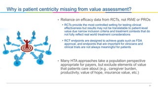 21
Why is patient centricity missing from value assessment?
• Reliance on efficacy data from RCTs, not RWE or PROs
• RCTs provide the most controlled setting for testing clinical
effectiveness but results may not be translatable to patient-level
value due narrow inclusion criteria and treatment contexts that do
not fully reflect real world treatment considerations
• RCT endpoints are designed to achieve goals such as FDA
approval, and endpoints that are important for clinicians and
clinical trials are not always meaningful for patients
• Many HTA approaches take a population perspective
appropriate for payers, but exclude elements of value
that patients care about (e.g., caregiver burden,
productivity, value of hope, insurance value, etc.)
 