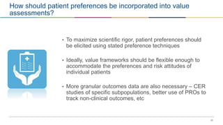 23
How should patient preferences be incorporated into value
assessments?
• To maximize scientific rigor, patient preferences should
be elicited using stated preference techniques
• Ideally, value frameworks should be flexible enough to
accommodate the preferences and risk attitudes of
individual patients
• More granular outcomes data are also necessary – CER
studies of specific subpopulations, better use of PROs to
track non-clinical outcomes, etc
 