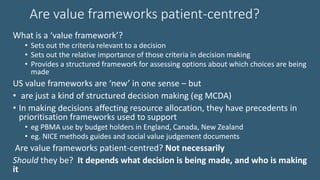 Are value frameworks patient-centred?
What is a ‘value framework’?
• Sets out the criteria relevant to a decision
• Sets out the relative importance of those criteria in decision making
• Provides a structured framework for assessing options about which choices are being
made
US value frameworks are ‘new’ in one sense – but
• are just a kind of structured decision making (eg MCDA)
• In making decisions affecting resource allocation, they have precedents in
prioritisation frameworks used to support
• eg PBMA use by budget holders in England, Canada, New Zealand
• eg. NICE methods guides and social value judgement documents
Are value frameworks patient-centred? Not necessarily
Should they be? It depends what decision is being made, and who is making
it
 