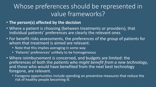 Whose preferences should be represented in
value frameworks?
• The person(s) affected by the decision
• Where a patient is choosing (between treatments or providers), that
individual patients’ preferences are clearly the relevant ones
• For benefit risks assessments, the preferences of the group of patients for
whom that treatment is aimed are relevant.
• Note that this implies averaging in some way
• ‘Patients’ preferences’ unlikely to be homogeneous
• Where reimbursement is concerned, and budgets are limited: the
preferences of both the patients who might benefit from a new technology,
and those who would have benefited from the next best technology
foregone, are relevant.
• Foregone opportunities include spending on preventive measures that reduce the
risk of healthy people becoming ill.
 