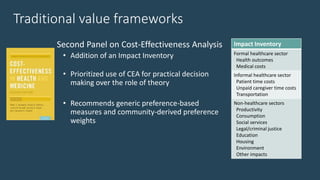 Traditional value frameworks
Second Panel on Cost-Effectiveness Analysis
• Addition of an Impact Inventory
• Prioritized use of CEA for practical decision
making over the role of theory
• Recommends generic preference-based
measures and community-derived preference
weights
Impact Inventory
Formal healthcare sector
Health outcomes
Medical costs
Informal healthcare sector
Patient time costs
Unpaid caregiver time costs
Transportation
Non-healthcare sectors
Productivity
Consumption
Social services
Legal/criminal justice
Education
Housing
Environment
Other impacts
 