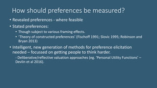 How should preferences be measured?
• Revealed preferences - where feasible
• Stated preferences:
• Though subject to various framing effects.
• ‘Theory of constructed preferences’ (Fischoff 1991; Slovic 1995; Robinson and
Bryan 2013)
• Intelligent, new generation of methods for preference elicitation
needed – focussed on getting people to think harder.
- Deliberative/reflective valuation approaches (eg. ‘Personal Utility Functions’ –
Devlin et al 2016).
 