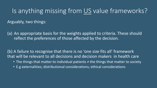 Is anything missing from US value frameworks?
Arguably, two things:
(a) An appropriate basis for the weights applied to criteria. These should
reflect the preferences of those affected by the decision.
(b) A failure to recognise that there is no ‘one size fits all’ framework
that will be relevant to all decisions and decision makers in health care
• The things that matter to individual patients ≠ the things that matter to society
• E.g externalities; distributional considerations; ethical considerations
 