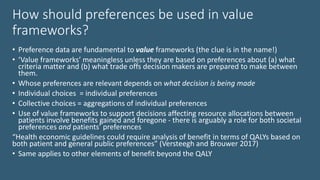 How should preferences be used in value
frameworks?
• Preference data are fundamental to value frameworks (the clue is in the name!)
• ‘Value frameworks’ meaningless unless they are based on preferences about (a) what
criteria matter and (b) what trade offs decision makers are prepared to make between
them.
• Whose preferences are relevant depends on what decision is being made
• Individual choices = individual preferences
• Collective choices = aggregations of individual preferences
• Use of value frameworks to support decisions affecting resource allocations between
patients involve benefits gained and foregone - there is arguably a role for both societal
preferences and patients’ preferences
“Health economic guidelines could require analysis of benefit in terms of QALYs based on
both patient and general public preferences” (Versteegh and Brouwer 2017)
• Same applies to other elements of benefit beyond the QALY
 