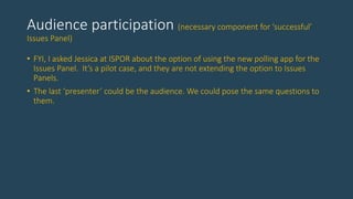 Audience participation (necessary component for ‘successful’
Issues Panel)
• FYI, I asked Jessica at ISPOR about the option of using the new polling app for the
Issues Panel. It’s a pilot case, and they are not extending the option to Issues
Panels.
• The last ‘presenter’ could be the audience. We could pose the same questions to
them.
 