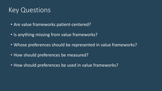 Key Questions
• Are value frameworks patient-centered?
• Is anything missing from value frameworks?
• Whose preferences should be represented in value frameworks?
• How should preferences be measured?
• How should preferences be used in value frameworks?
 
