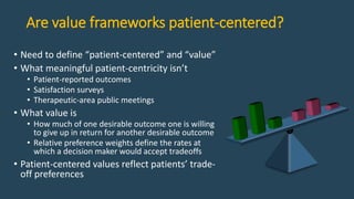 Are value frameworks patient-centered?
• Need to define “patient-centered” and “value”
• What meaningful patient-centricity isn’t
• Patient-reported outcomes
• Satisfaction surveys
• Therapeutic-area public meetings
• What value is
• How much of one desirable outcome one is willing
to give up in return for another desirable outcome
• Relative preference weights define the rates at
which a decision maker would accept tradeoffs
• Patient-centered values reflect patients’ trade-
off preferences
 