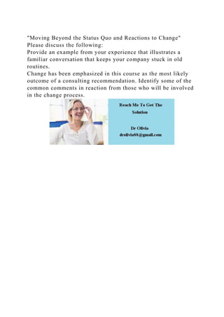 "Moving Beyond the Status Quo and Reactions to Change"
Please discuss the following:
Provide an example from your experience that illustrates a
familiar conversation that keeps your company stuck in old
routines.
Change has been emphasized in this course as the most likely
outcome of a consulting recommendation. Identify some of the
common comments in reaction from those who will be involved
in the change process.
 