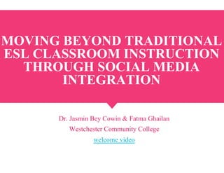 MOVING BEYOND TRADITIONAL
ESL CLASSROOM INSTRUCTION
THROUGH SOCIAL MEDIA
INTEGRATION
Dr. Jasmin Bey Cowin & Fatma Ghailan
Westchester Community College
welcome video
 