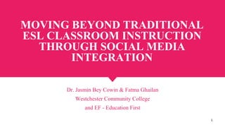 MOVING BEYOND TRADITIONAL
ESL CLASSROOM INSTRUCTION
THROUGH SOCIAL MEDIA
INTEGRATION
Dr. Jasmin Bey Cowin & Fatma Ghailan
Westchester Community College
and EF - Education First
1
 