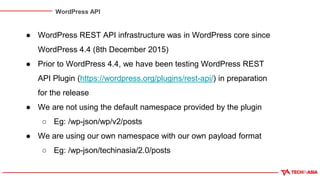 WordPress API
● WordPress REST API infrastructure was in WordPress core since
WordPress 4.4 (8th December 2015)
● Prior to WordPress 4.4, we have been testing WordPress REST
API Plugin (https://wordpress.org/plugins/rest-api/) in preparation
for the release
● We are not using the default namespace provided by the plugin
○ Eg: /wp-json/wp/v2/posts
● We are using our own namespace with our own payload format
○ Eg: /wp-json/techinasia/2.0/posts
 