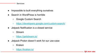 Services
● Impossible to built everything ourselves
● Search in WordPress is horrible
○ Google Custom Search
○ https://developers.google.com/custom-search/
● Jetpack Notification is a closed service
○ Stream
○ https://getstream.io/
● Jetpack Proton doesn’t work for our use-case
○ Kraken
○ https://kraken.io/
 