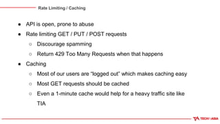 Rate Limiting / Caching
● API is open, prone to abuse
● Rate limiting GET / PUT / POST requests
○ Discourage spamming
○ Return 429 Too Many Requests when that happens
● Caching
○ Most of our users are “logged out” which makes caching easy
○ Most GET requests should be cached
○ Even a 1-minute cache would help for a heavy traffic site like
TIA
 