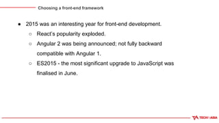 Choosing a front-end framework
● 2015 was an interesting year for front-end development.
○ React’s popularity exploded.
○ Angular 2 was being announced; not fully backward
compatible with Angular 1.
○ ES2015 - the most significant upgrade to JavaScript was
finalised in June.
 