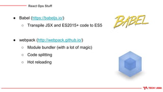 React Ops Stuff
● Babel (https://babeljs.io/)
○ Transpile JSX and ES2015+ code to ES5
● webpack (http://webpack.github.io/)
○ Module bundler (with a lot of magic)
○ Code splitting
○ Hot reloading
 