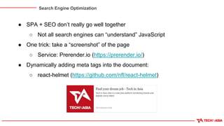 Search Engine Optimization
● SPA + SEO don’t really go well together
○ Not all search engines can “understand” JavaScript
● One trick: take a “screenshot” of the page
○ Service: Prerender.io (https://prerender.io/)
● Dynamically adding meta tags into the document:
○ react-helmet (https://github.com/nfl/react-helmet)
 